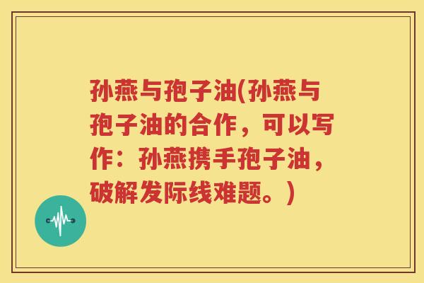 孙燕与孢子油(孙燕与孢子油的合作，可以写作：孙燕携手孢子油，破解发际线难题。)