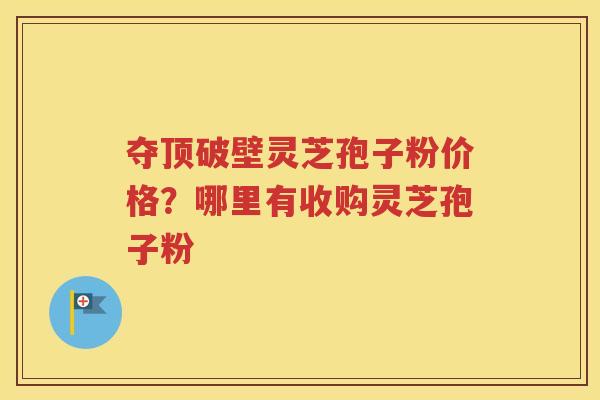 夺顶破壁灵芝孢子粉价格？哪里有收购灵芝孢子粉