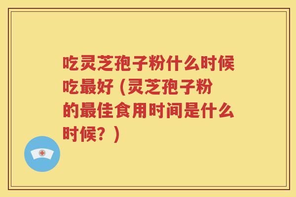 吃灵芝孢子粉什么时候吃最好 (灵芝孢子粉的最佳食用时间是什么时候？)