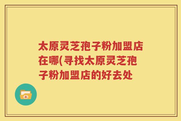太原灵芝孢子粉加盟店在哪(寻找太原灵芝孢子粉加盟店的好去处