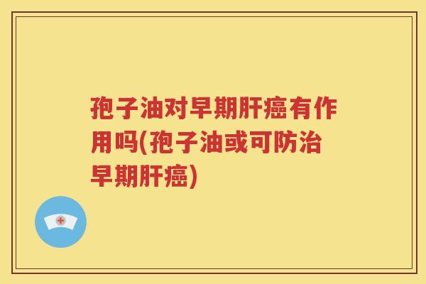 孢子油对早期肝癌有作用吗(孢子油或可防治早期肝癌)