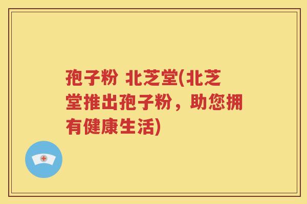 孢子粉 北芝堂(北芝堂推出孢子粉，助您拥有健康生活)