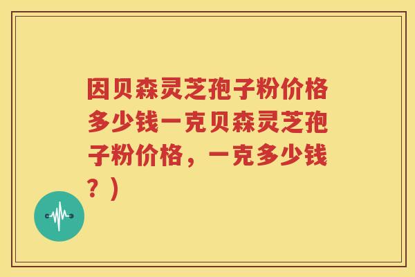 因贝森灵芝孢子粉价格多少钱一克贝森灵芝孢子粉价格，一克多少钱？)