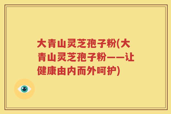 大青山灵芝孢子粉(大青山灵芝孢子粉——让健康由内而外呵护)