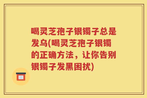 喝灵芝孢子银镯子总是发乌(喝灵芝孢子银镯的正确方法，让你告别银镯子发黑困扰)