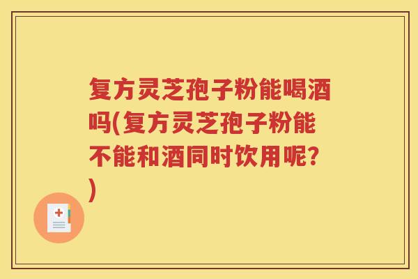 复方灵芝孢子粉能喝酒吗(复方灵芝孢子粉能不能和酒同时饮用呢？)