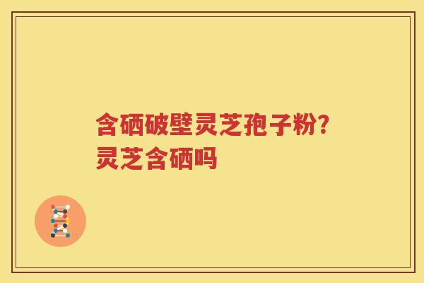 含硒破壁灵芝孢子粉？灵芝含硒吗