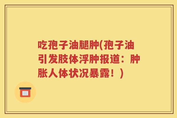 吃孢子油腿肿(孢子油引发肢体浮肿报道：肿胀人体状况暴露！)
