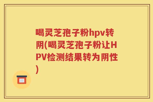 喝灵芝孢子粉hpv转阴(喝灵芝孢子粉让HPV检测结果转为阴性)