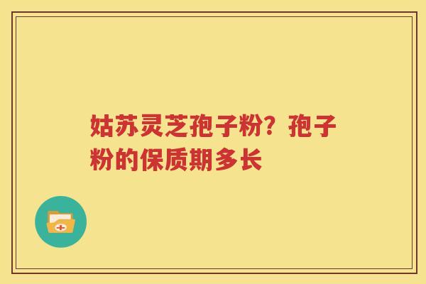 姑苏灵芝孢子粉？孢子粉的保质期多长