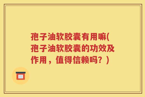 孢子油软胶囊有用嘛(孢子油软胶囊的功效及作用，值得信赖吗？)
