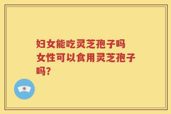 妇女能吃灵芝孢子吗 女性可以食用灵芝孢子吗？