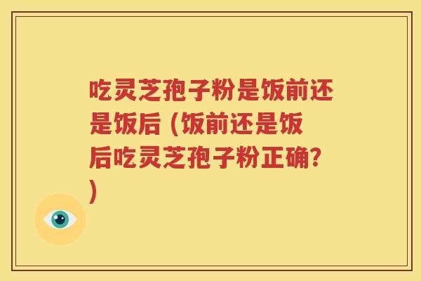 吃灵芝孢子粉是饭前还是饭后 (饭前还是饭后吃灵芝孢子粉正确？)