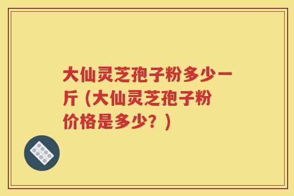 大仙灵芝孢子粉多少一斤 (大仙灵芝孢子粉价格是多少？)