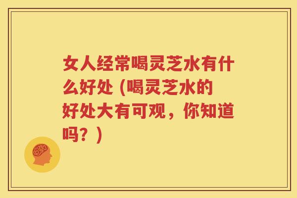 女人经常喝灵芝水有什么好处 (喝灵芝水的好处大有可观，你知道吗？)