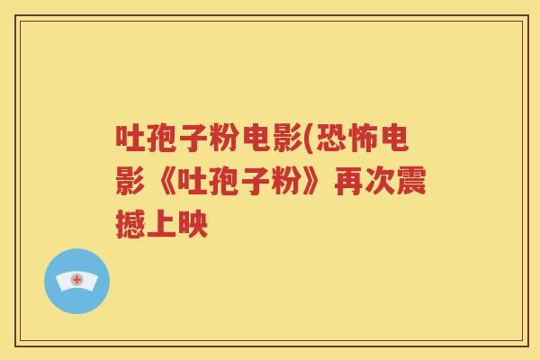吐孢子粉电影(恐怖电影《吐孢子粉》再次震撼上映