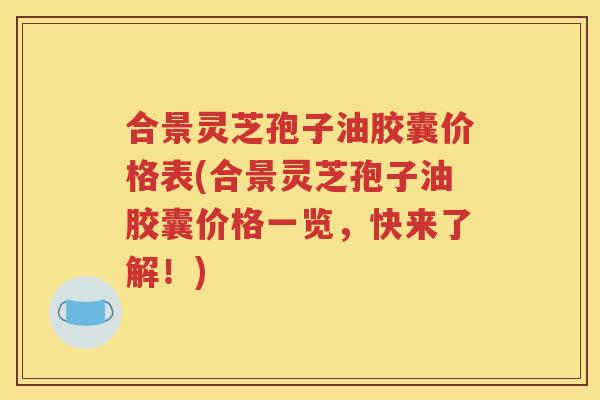 合景灵芝孢子油胶囊价格表(合景灵芝孢子油胶囊价格一览，快来了解！)