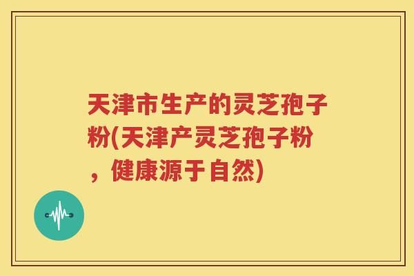 天津市生产的灵芝孢子粉(天津产灵芝孢子粉，健康源于自然)