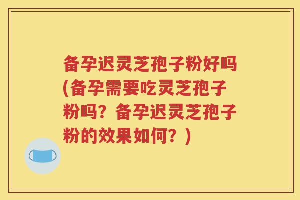 备孕迟灵芝孢子粉好吗(备孕需要吃灵芝孢子粉吗？备孕迟灵芝孢子粉的效果如何？)