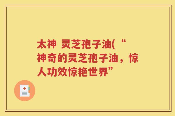 太神 灵芝孢子油(“神奇的灵芝孢子油，惊人功效惊艳世界”