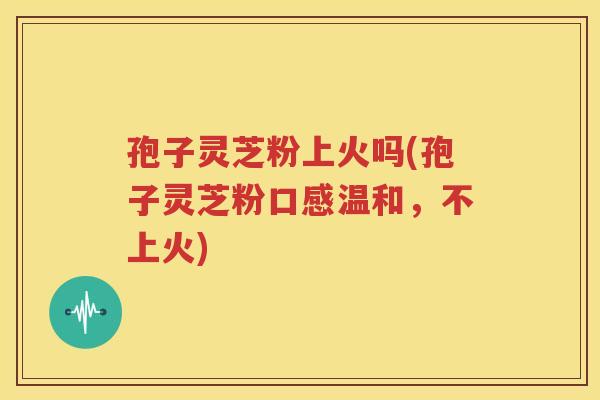 孢子灵芝粉上火吗(孢子灵芝粉口感温和，不上火)