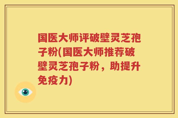 国医大师评破壁灵芝孢子粉(国医大师推荐破壁灵芝孢子粉，助提升免疫力)