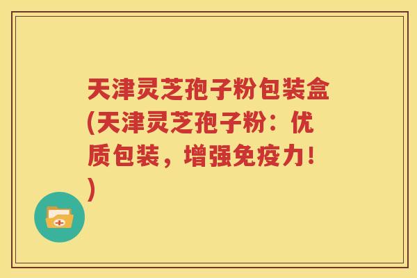 天津灵芝孢子粉包装盒(天津灵芝孢子粉：优质包装，增强免疫力！)