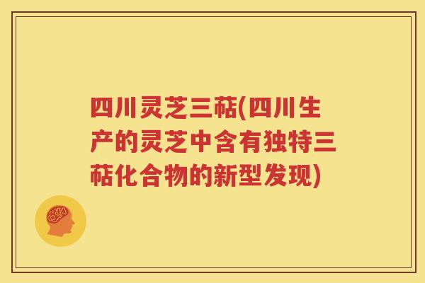 四川灵芝三萜(四川生产的灵芝中含有独特三萜化合物的新型发现)