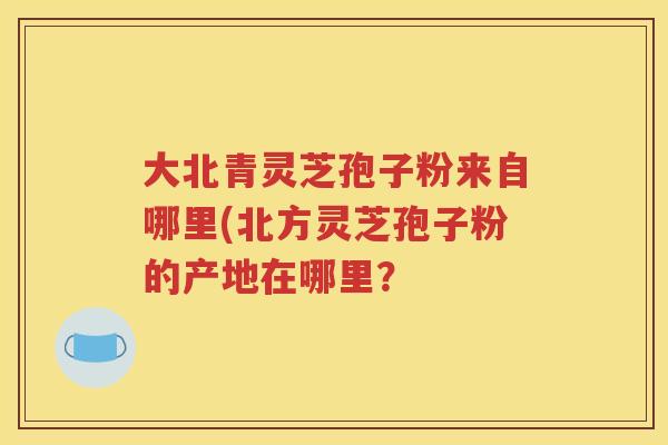 大北青灵芝孢子粉来自哪里(北方灵芝孢子粉的产地在哪里？