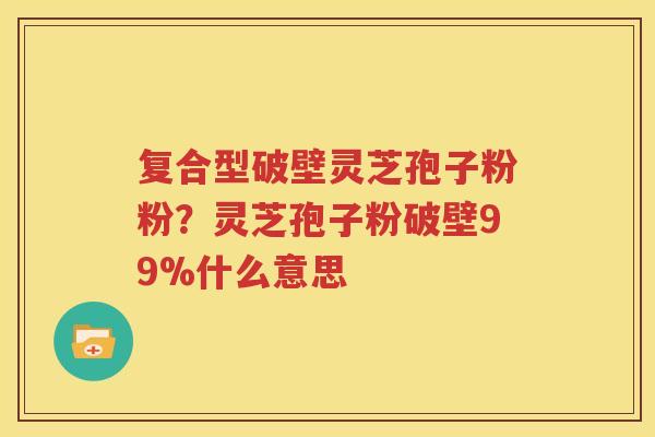复合型破壁灵芝孢子粉粉？灵芝孢子粉破壁99%什么意思