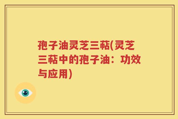 孢子油灵芝三萜(灵芝三萜中的孢子油：功效与应用)