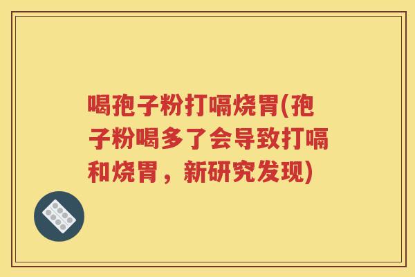 喝孢子粉打嗝烧胃(孢子粉喝多了会导致打嗝和烧胃，新研究发现)