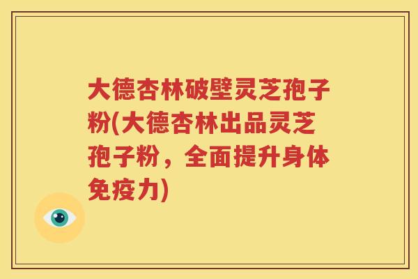 大德杏林破壁灵芝孢子粉(大德杏林出品灵芝孢子粉，全面提升身体免疫力)