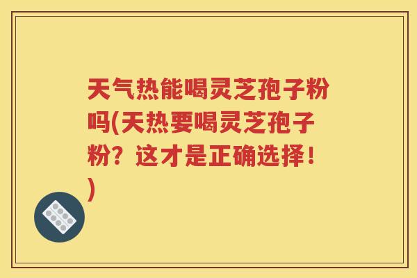 天气热能喝灵芝孢子粉吗(天热要喝灵芝孢子粉？这才是正确选择！)