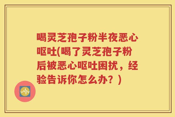 喝灵芝孢子粉半夜恶心呕吐(喝了灵芝孢子粉后被恶心呕吐困扰，经验告诉你怎么办？)