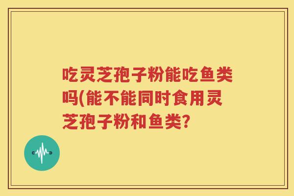吃灵芝孢子粉能吃鱼类吗(能不能同时食用灵芝孢子粉和鱼类？