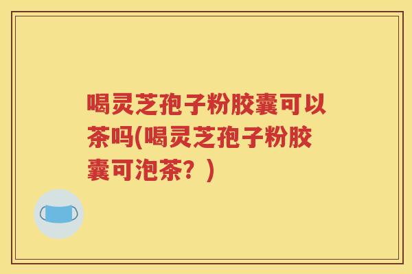 喝灵芝孢子粉胶囊可以茶吗(喝灵芝孢子粉胶囊可泡茶？)