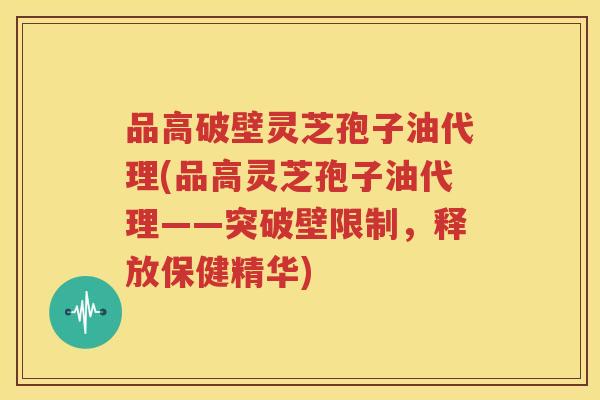 品高破壁灵芝孢子油代理(品高灵芝孢子油代理——突破壁限制，释放保健精华)