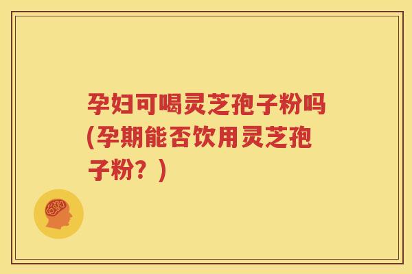 孕妇可喝灵芝孢子粉吗(孕期能否饮用灵芝孢子粉？)