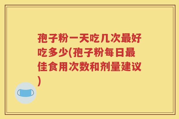 孢子粉一天吃几次最好吃多少(孢子粉每日最佳食用次数和剂量建议)