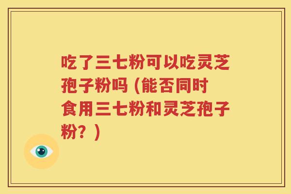 吃了三七粉可以吃灵芝孢子粉吗 (能否同时食用三七粉和灵芝孢子粉？)