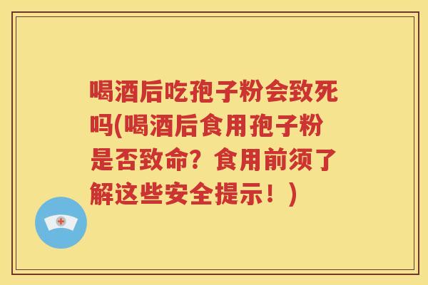 喝酒后吃孢子粉会致死吗(喝酒后食用孢子粉是否致命？食用前须了解这些安全提示！)