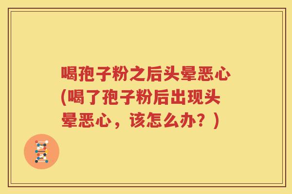 喝孢子粉之后头晕恶心(喝了孢子粉后出现头晕恶心，该怎么办？)