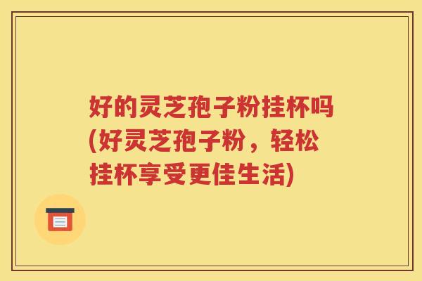 好的灵芝孢子粉挂杯吗(好灵芝孢子粉，轻松挂杯享受更佳生活)