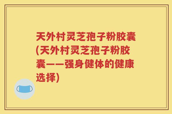 天外村灵芝孢子粉胶囊(天外村灵芝孢子粉胶囊——强身健体的健康选择)
