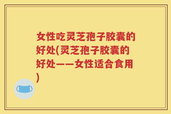 女性吃灵芝孢子胶囊的好处(灵芝孢子胶囊的好处——女性适合食用)