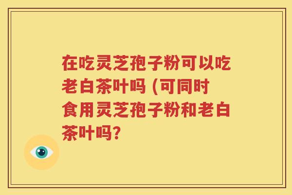 在吃灵芝孢子粉可以吃老白茶叶吗 (可同时食用灵芝孢子粉和老白茶叶吗？
