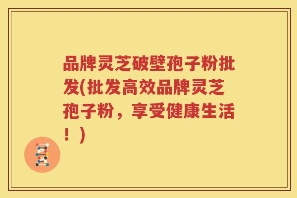 品牌灵芝破壁孢子粉批发(批发高效品牌灵芝孢子粉，享受健康生活！)