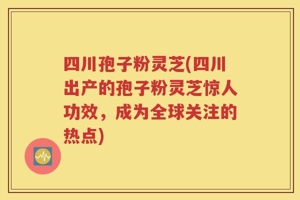 四川孢子粉灵芝(四川出产的孢子粉灵芝惊人功效，成为全球关注的热点)