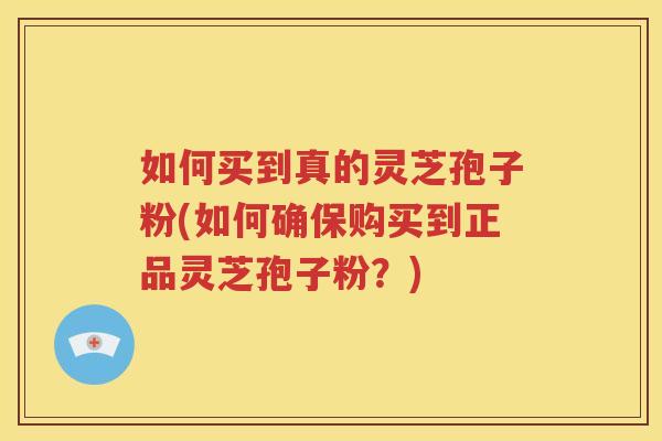 如何买到真的灵芝孢子粉(如何确保购买到正品灵芝孢子粉？)